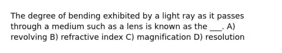 The degree of bending exhibited by a light ray as it passes through a medium such as a lens is known as the ___. A) revolving B) refractive index C) magnification D) resolution