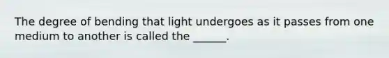 The degree of bending that light undergoes as it passes from one medium to another is called the ______.