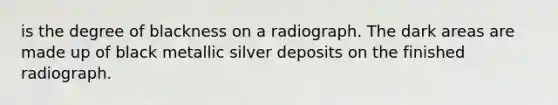 is the degree of blackness on a radiograph. The dark areas are made up of black metallic silver deposits on the finished radiograph.