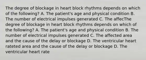 The degree of blockage in heart block rhythms depends on which of the following? A. The patient's age and physical condition B. The number of electrical impulses generated C. The affecThe degree of blockage in heart block rhythms depends on which of the following? A. The patient's age and physical condition B. The number of electrical impulses generated C. The affected area and the cause of the delay or blockage D. The ventricular heart rateted area and the cause of the delay or blockage D. The ventricular heart rate