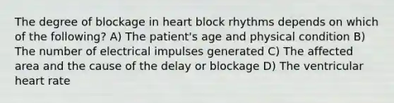 The degree of blockage in heart block rhythms depends on which of the following? A) The patient's age and physical condition B) The number of electrical impulses generated C) The affected area and the cause of the delay or blockage D) The ventricular heart rate