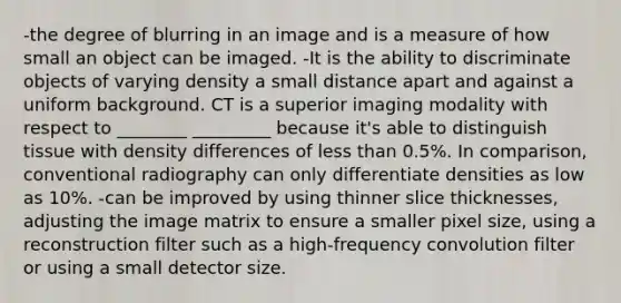 -the degree of blurring in an image and is a measure of how small an object can be imaged. -It is the ability to discriminate objects of varying density a small distance apart and against a uniform background. CT is a superior imaging modality with respect to ________ _________ because it's able to distinguish tissue with density differences of less than 0.5%. In comparison, conventional radiography can only differentiate densities as low as 10%. -can be improved by using thinner slice thicknesses, adjusting the image matrix to ensure a smaller pixel size, using a reconstruction filter such as a high-frequency convolution filter or using a small detector size.