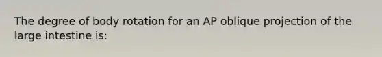 The degree of body rotation for an AP oblique projection of the large intestine is: