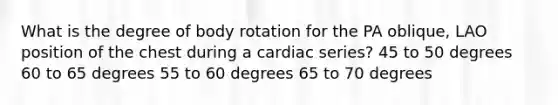 What is the degree of body rotation for the PA oblique, LAO position of the chest during a cardiac series? 45 to 50 degrees 60 to 65 degrees 55 to 60 degrees 65 to 70 degrees