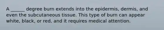 A ______ degree burn extends into the epidermis, dermis, and even the subcutaneous tissue. This type of burn can appear white, black, or red, and it requires medical attention.