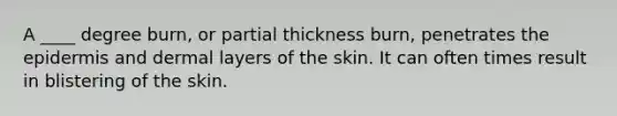 A ____ degree burn, or partial thickness burn, penetrates the epidermis and dermal layers of the skin. It can often times result in blistering of the skin.