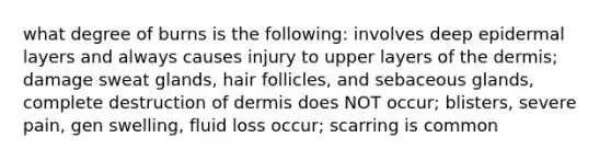 what degree of burns is the following: involves deep epidermal layers and always causes injury to upper layers of the dermis; damage sweat glands, hair follicles, and sebaceous glands, complete destruction of dermis does NOT occur; blisters, severe pain, gen swelling, fluid loss occur; scarring is common