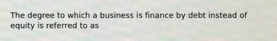 The degree to which a business is finance by debt instead of equity is referred to as