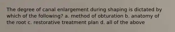 The degree of canal enlargement during shaping is dictated by which of the following? a. method of obturation b. anatomy of the root c. restorative treatment plan d. all of the above