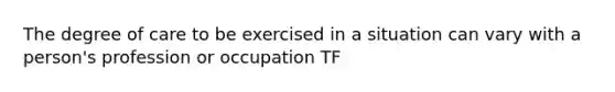 The degree of care to be exercised in a situation can vary with a person's profession or occupation TF