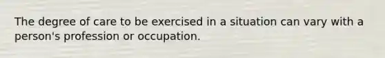 The degree of care to be exercised in a situation can vary with a person's profession or occupation.