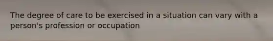 The degree of care to be exercised in a situation can vary with a person's profession or occupation