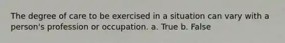 The degree of care to be exercised in a situation can vary with a person's profession or occupation. a. True b. False