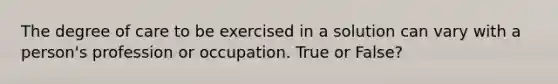 The degree of care to be exercised in a solution can vary with a person's profession or occupation. True or False?