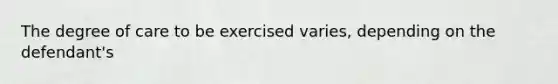 The degree of care to be exercised varies, depending on the defendant's