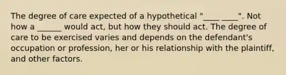 The degree of care expected of a hypothetical "____ ____". Not how a ______ would act, but how they should act. The degree of care to be exercised varies and depends on the defendant's occupation or profession, her or his relationship with the plaintiff, and other factors.