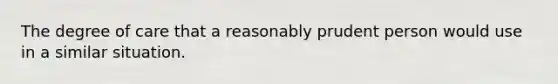 The degree of care that a reasonably prudent person would use in a similar situation.