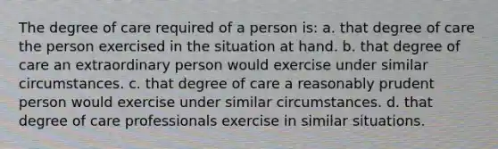 The degree of care required of a person is: a. that degree of care the person exercised in the situation at hand. b. that degree of care an extraordinary person would exercise under similar circumstances. c. that degree of care a reasonably prudent person would exercise under similar circumstances. d. that degree of care professionals exercise in similar situations.