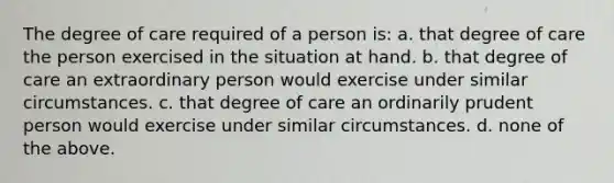 The degree of care required of a person is: a. that degree of care the person exercised in the situation at hand. b. that degree of care an extraordinary person would exercise under similar circumstances. c. that degree of care an ordinarily prudent person would exercise under similar circumstances. d. none of the above.