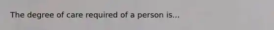 The degree of care required of a person is...