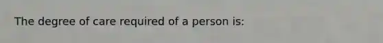 The degree of care required of a person is: