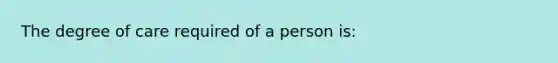 The degree of care required of a person is:​