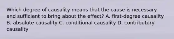 Which degree of causality means that the cause is necessary and sufficient to bring about the effect? A. first-degree causality B. absolute causality C. conditional causality D. contributory causality