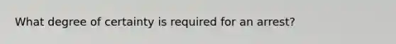 What degree of certainty is required for an arrest?