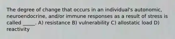 The degree of change that occurs in an individual's autonomic, neuroendocrine, and/or immune responses as a result of stress is called _____. A) resistance B) vulnerability C) allostatic load D) reactivity