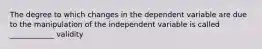 The degree to which changes in the dependent variable are due to the manipulation of the independent variable is called ____________ validity