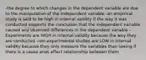 -the degree to which changes in the dependent variable are due to the manipulation of the independent variable -an empirical study is said to be high in internal validity if the way it was conducted supports the conclusion that the independent variable caused any observed differences in the dependent variable -Experiments are HIGH in internal validity because the way they are conducted -non-experimental studies are LOW in internal validity because they only measure the variables than seeing if there is a cause ands effect relationship between them