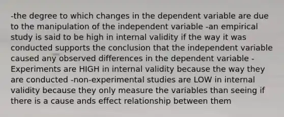 -the degree to which changes in the dependent variable are due to the manipulation of the independent variable -an empirical study is said to be high in internal validity if the way it was conducted supports the conclusion that the independent variable caused any observed differences in the dependent variable -Experiments are HIGH in internal validity because the way they are conducted -non-experimental studies are LOW in internal validity because they only measure the variables than seeing if there is a cause ands effect relationship between them