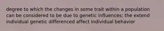 degree to which the changes in some trait within a population can be considered to be due to genetic influences; the extend individual genetic differenced affect individual behavior