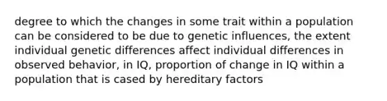 degree to which the changes in some trait within a population can be considered to be due to genetic influences, the extent individual genetic differences affect individual differences in observed behavior, in IQ, proportion of change in IQ within a population that is cased by hereditary factors