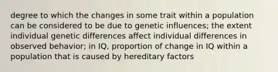 degree to which the changes in some trait within a population can be considered to be due to genetic influences; the extent individual genetic differences affect individual differences in observed behavior; in IQ, proportion of change in IQ within a population that is caused by hereditary factors