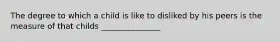 The degree to which a child is like to disliked by his peers is the measure of that childs _______________