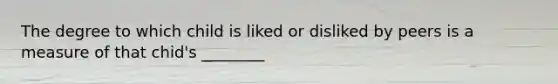 The degree to which child is liked or disliked by peers is a measure of that chid's ________