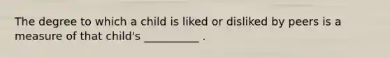 The degree to which a child is liked or disliked by peers is a measure of that child's __________ .