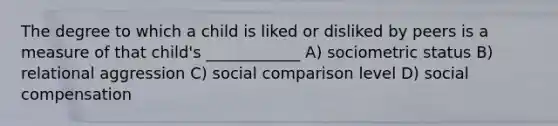 The degree to which a child is liked or disliked by peers is a measure of that child's ____________ A) sociometric status B) relational aggression C) social comparison level D) social compensation