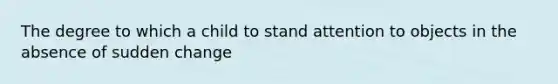 The degree to which a child to stand attention to objects in the absence of sudden change