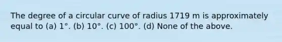 The degree of a circular curve of radius 1719 m is approximately equal to (a) 1°. (b) 10°. (c) 100°. (d) None of the above.