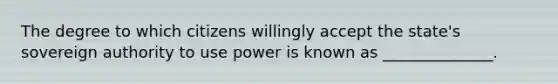 The degree to which citizens willingly accept the state's sovereign authority to use power is known as ______________.