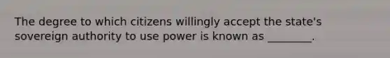 The degree to which citizens willingly accept the state's sovereign authority to use power is known as ________.