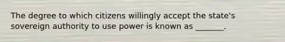 The degree to which citizens willingly accept the state's sovereign authority to use power is known as _______.