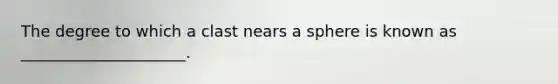 The degree to which a clast nears a sphere is known as _____________________.