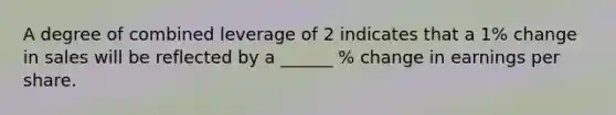 A degree of combined leverage of 2 indicates that a 1% change in sales will be reflected by a ______ % change in earnings per share.