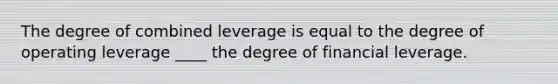 The degree of combined leverage is equal to the degree of operating leverage ____ the degree of financial leverage.