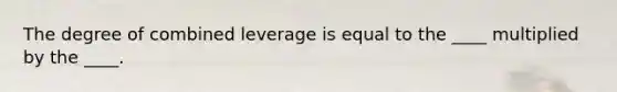 The degree of combined leverage is equal to the ____ multiplied by the ____.