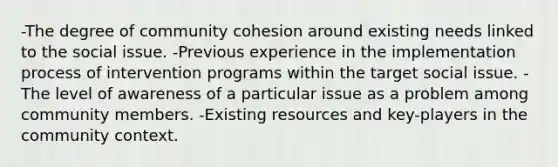 -The degree of community cohesion around existing needs linked to the social issue. -Previous experience in the implementation process of intervention programs within the target social issue. -The level of awareness of a particular issue as a problem among community members. -Existing resources and key-players in the community context.