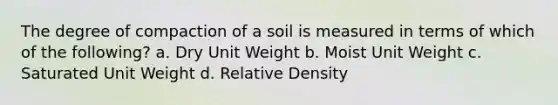 The degree of compaction of a soil is measured in terms of which of the following? a. Dry Unit Weight b. Moist Unit Weight c. Saturated Unit Weight d. Relative Density